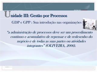 “a administração de processos deve ser um procedimento
contínuo e acumulativo de repensar e de redesenho do
negócio e de todas as suas partes ou atividades
integrantes” (OLIVEIRA, 2006).
Unidade III: Gestão por Processos
GDP e GPP : Sua introdução nas organizações
 