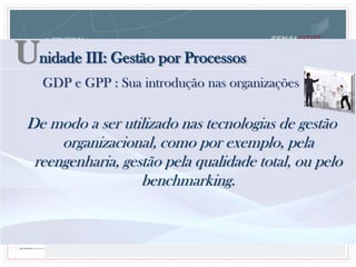 De modo a ser utilizado nas tecnologias de gestão
organizacional, como por exemplo, pela
reengenharia, gestão pela qualidade total, ou pelo
benchmarking.
Unidade III: Gestão por Processos
GDP e GPP : Sua introdução nas organizações
 
