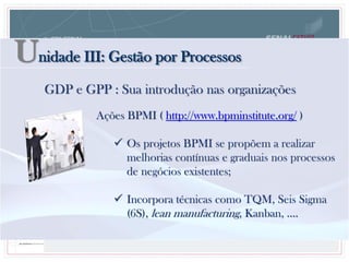 Unidade III: Gestão por Processos
Ações BPMI ( http://www.bpminstitute.org/ )
 Os projetos BPMI se propõem a realizar
melhorias contínuas e graduais nos processos
de negócios existentes;
 Incorpora técnicas como TQM, Seis Sigma
(6S), lean manufacturing, Kanban, ....
GDP e GPP : Sua introdução nas organizações
 