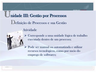 Unidade III: Gestão por Processos
Definição de Processos e sua Gestão
 Corresponde a uma unidade lógica de trabalho
executada dentro de um processo;
 Pode ser manual ou automatizada e utilizar
recursos tecnológicos, como por meio do
emprego de softwares;
Atividade
 