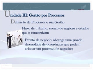 Unidade III: Gestão por Processos
Definição de Processos e sua Gestão
Fluxo de trabalho, evento de negócio e estados
que o caracterizam
Evento de negócio: abrange uma grande
diversidade de ocorrências que podem
acionar um processo de negócios;
 