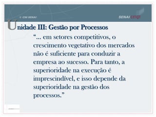 “... em setores competitivos, o
crescimento vegetativo dos mercados
não é suficiente para conduzir a
empresa ao sucesso. Para tanto, a
superioridade na execução é
imprescindível, e isso depende da
superioridade na gestão dos
processos.”
Unidade III: Gestão por Processos
 