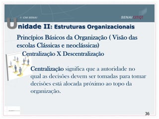 Unidade II: Estruturas Organizacionais
36
Princípios Básicos da Organização ( Visão das
escolas Clássicas e neoclássicas)
Centralização X Descentralização
Centralização significa que a autoridade no
qual as decisões devem ser tomadas para tomar
decisões está alocada próximo ao topo da
organização.
 