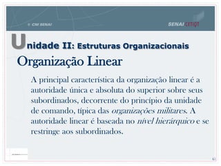 Organização Linear
A principal característica da organização linear é a
autoridade única e absoluta do superior sobre seus
subordinados, decorrente do princípio da unidade
de comando, típica das organizações militares. A
autoridade linear é baseada no nível hierárquico e se
restringe aos subordinados.
45
Unidade II: Estruturas Organizacionais
 