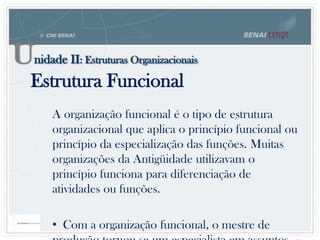 Estrutura Funcional
A organização funcional é o tipo de estrutura
organizacional que aplica o princípio funcional ou
princípio da especialização das funções. Muitas
organizações da Antigüidade utilizavam o
princípio funciona para diferenciação de
atividades ou funções.
• Com a organização funcional, o mestre de
Unidade II: Estruturas Organizacionais
 