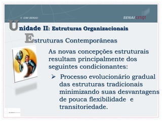 Unidade II: Estruturas Organizacionais
Estruturas Contemporâneas
As novas concepções estruturais
resultam principalmente dos
seguintes condicionantes:
 Processo evolucionário gradual
das estruturas tradicionais
minimizando suas desvantagens
de pouca flexibilidade e
transitoriedade.
 