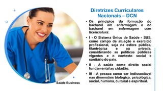 Diretrizes Curriculares
Nacionais – DCN
• Os princípios da formação do
bacharel em enfermagem e do
bacharel em enfermagem com
licenciatura:
• I - O Sistema Único de Saúde - SUS,
como campo de atuação e exercício
profissional, seja na esfera pública,
filantrópica e ou privada,
considerando as políticas públicas
vigentes e o contexto social e
sanitário do país.
• II - A saúde como direito social
fundamental ao cidadão.
• III - A pessoa como ser indissociável
nas dimensões biológica, psicológica,
social, humana, cultural e espiritual.
Saúde Business
 