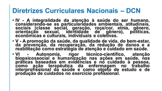 Diretrizes Curriculares Nacionais – DCN
• IV - A integralidade da atenção à saúde do ser humano,
considerando-se as particularidades ambientais, atitudinais,
sociais (classe social, geração, raça/cor, etnia, gênero,
orientação sexual, identidade de gênero), políticas,
econômicas e culturais, individuais e coletivas.
• V - A promoção da saúde, da qualidade de vida, do bem-estar,
da prevenção, da recuperação, da redução de danos e a
reabilitação como estratégia de atenção e cuidado em saúde.
• VI - Autonomia, rigor técnico-científico, atenção
biopsicossocial e humanização nas ações em saúde, nas
práticas baseadas em evidências e no cuidado à pessoa,
como ação terapêutica da enfermagem no trabalho
interprofissional da saúde e como objeto de estudo e de
produção de cuidados no exercício profissional.
 