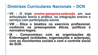Diretrizes Curriculares Nacionais – DCN
• VII - O tripé ensino-pesquisa-extensão em sua
articulação teoria e prática, na integração ensino e
serviço com participação social.
• VIII - Ética e bioética no exercício profissional,
conforme os pressupostos éticos, políticos e
normativo-legais.
• IX - Compromisso com as organizações da
Enfermagem (entidades, organizações e autarquia),
com os movimentos sociais e com o controle social
do SUS.
 