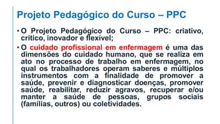 Projeto Pedagógico do Curso – PPC
• O Projeto Pedagógico do Curso – PPC: criativo,
crítico, inovador e flexível;
• O cuidado profissional em enfermagem é uma das
dimensões do cuidado humano, que se realiza em
ato no processo de trabalho em enfermagem, no
qual os trabalhadores operam saberes e múltiplos
instrumentos com a finalidade de promover a
saúde, prevenir e diagnosticar doenças, promover
saúde, reabilitar, reduzir agravos, recuperar e/ou
manter a saúde de pessoas, grupos sociais
(famílias, outros) ou coletividades.
 