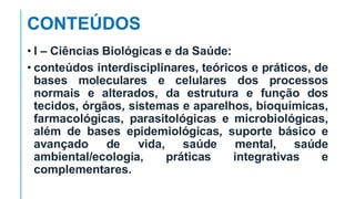CONTEÚDOS
• I – Ciências Biológicas e da Saúde:
• conteúdos interdisciplinares, teóricos e práticos, de
bases moleculares e celulares dos processos
normais e alterados, da estrutura e função dos
tecidos, órgãos, sistemas e aparelhos, bioquímicas,
farmacológicas, parasitológicas e microbiológicas,
além de bases epidemiológicas, suporte básico e
avançado de vida, saúde mental, saúde
ambiental/ecologia, práticas integrativas e
complementares.
 