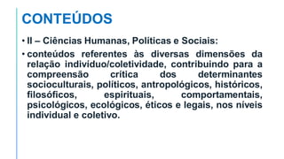 CONTEÚDOS
• II – Ciências Humanas, Políticas e Sociais:
• conteúdos referentes às diversas dimensões da
relação indivíduo/coletividade, contribuindo para a
compreensão crítica dos determinantes
socioculturais, políticos, antropológicos, históricos,
filosóficos, espirituais, comportamentais,
psicológicos, ecológicos, éticos e legais, nos níveis
individual e coletivo.
 