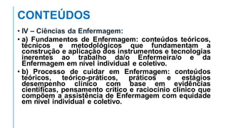 CONTEÚDOS
• IV – Ciências da Enfermagem:
• a) Fundamentos de Enfermagem: conteúdos teóricos,
técnicos e metodológicos que fundamentam a
construção e aplicação dos instrumentos e tecnologias
inerentes ao trabalho da/o Enfermeira/o e da
Enfermagem em nível individual e coletivo.
• b) Processo de cuidar em Enfermagem: conteúdos
teóricos, teórico-práticos, práticos e estágios
desempenho clínico com base em evidências
científicas, pensamento crítico e raciocínio clínico que
compõem a assistência de Enfermagem com equidade
em nível individual e coletivo.
 