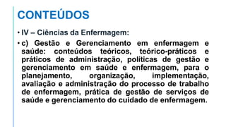 CONTEÚDOS
• IV – Ciências da Enfermagem:
• c) Gestão e Gerenciamento em enfermagem e
saúde: conteúdos teóricos, teórico-práticos e
práticos de administração, políticas de gestão e
gerenciamento em saúde e enfermagem, para o
planejamento, organização, implementação,
avaliação e administração do processo de trabalho
de enfermagem, prática de gestão de serviços de
saúde e gerenciamento do cuidado de enfermagem.
 