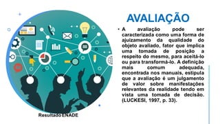 AVALIAÇÃO
• A avaliação pode ser
caracterizada como uma forma de
ajuizamento da qualidade do
objeto avaliado, fator que implica
uma tomada de posição a
respeito do mesmo, para aceitá-lo
ou para transformá-lo. A definição
mais comum adequada,
encontrada nos manuais, estipula
que a avaliação é um julgamento
de valor sobre manifestações
relevantes da realidade tendo em
vista uma tomada de decisão.
(LUCKESI, 1997, p. 33).
Resultado ENADE
 