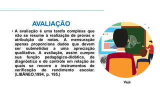 AVALIAÇÃO
• A avaliação é uma tarefa complexa que
não se resume à realização de provas e
atribuição de notas. A mensuração
apenas proporciona dados que devem
ser submetidos a uma apreciação
qualitativa. A avaliação, assim cumpre
sua função pedagógico-didática, de
diagnóstico e de controle em relação às
quais se recorre a instrumentos de
verificação do rendimento escolar.
(LIBÂNEO,1994, p. 195.)
Veja
 
