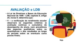 AVALIAÇÃO e LDB
• A Lei de Diretrizes e Bases da Educação
Nacional de 1996 - LDB, capítulo II, artigo
24, inciso V, determina que:
• V – a verificação do rendimento escolar
observará os seguintes critérios: a)
avaliação contínua e cumulativa do
desempenho do aluno, com prevalência
dos aspectos qualitativos sobre os
quantitativos e dos resultados ao longo
do período sobre os eventuais como
provas finais;
Veja
 