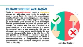 OLHARES SOBRE AVALIAÇÃO
• Tanto o sucesso/insucesso como o acerto/erro
podem ser utilizados como fonte de virtude em
geral e como fonte de virtude da aprendizagem
escolar. Os erros da aprendizagem, que emergem a
partir de um padrão de conduta cognitiva ou prática
já estabelecida pela ciência ou pela tecnologia,
servem positivamente de ponto de partida para o
avanço, na medida em que são identificados e
compreendidos, e sua compreensão é o passo
fundamental para a sua superação. Há que se
observar que o erro, como manifestação de uma
conduta não-aprendida, decorre do fato de que há
um padrão já produzido e ordenado que dá a
direção do avanço da aprendizagem do aluno e,
consequentemente, a compreensão do desvio,
possibilitando a sua correção inteligente. (Luckesi,
1997, p. 56 – 58.) Abra Seu Negócio
 