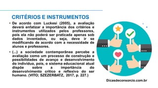 CRITÉRIOS E INSTRUMENTOS
• De acordo com Luckesi (2005), a avaliação
deverá enfatizar a importância dos critérios e
instrumentos utilizados pelos professores,
pois ela não poderá ser praticada apenas sob
dados inventados, ou seja, deve ir se
modificando de acordo com a necessidade de
alunos e professores.
• (...) a sociedade contemporânea percebe a
avaliação como um processo de construção e
possibilidades de avanço e desenvolvimento
do indivíduo, pois, o sistema educacional atual
dispõe sobre a importância do
desenvolvimento crítico e reflexivo do ser
humano. (VITO; SZEZERBATZ, 2017, p. 227.)
Dicasdeconsorcio.com.br
 