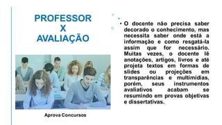 PROFESSOR
X
AVALIAÇÃO
• O docente não precisa saber
decorado o conhecimento, mas
necessita saber onde está a
informação e como resgatá-la
assim que for necessário.
Muitas vezes, o docente lê
anotações, artigos, livros e até
projeta textos em formas de
slides ou projeções em
transparências e multimídias,
porém, seus instrumentos
avaliativos acabam se
resumindo em provas objetivas
e dissertativas.
Aprova Concursos
 