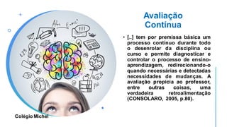Avaliação
Contínua
• [..] tem por premissa básica um
processo contínuo durante todo
o desenrolar da disciplina ou
curso e permite diagnosticar e
controlar o processo de ensino-
aprendizagem, redirecionando-o
quando necessárias e detectadas
necessidades de mudanças. A
avaliação propicia ao professor,
entre outras coisas, uma
verdadeira retroalimentação
(CONSOLARO, 2005, p.80).
Colégio Michel
 
