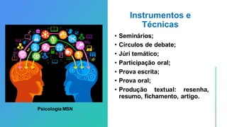 Instrumentos e
Técnicas
• Seminários;
• Círculos de debate;
• Júri temático;
• Participação oral;
• Prova escrita;
• Prova oral;
• Produção textual: resenha,
resumo, fichamento, artigo.
Psicologia MSN
 
