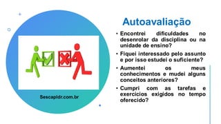 Autoavaliação
• Encontrei dificuldades no
desenrolar da disciplina ou na
unidade de ensino?
• Fiquei interessado pelo assunto
e por isso estudei o suficiente?
• Aumentei os meus
conhecimentos e mudei alguns
conceitos anteriores?
• Cumpri com as tarefas e
exercícios exigidos no tempo
oferecido?
Sescapldr.com.br
 