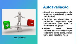 Autoavaliação
• Atendi às convocações do
professor e colaborei quando
solicitados?
• Participei de discussões e
apresentei sugestões que
contribuíram para com o
rendimento do grupo?
• Espero obter nesta
autoavaliação o conceito que
escolherei entre ótimo, muito
bom, bom, regular e fraco.
EFT São Paulo
 