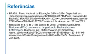 Referências
• BRASIL. Plano Nacional da Educação: 2014 – 2024. Disponível em:
<http://portal.inep.gov.br/documents/186968/485745/Plano+Nacional+de+
Educa%C3%A7%C3%A3o+PNE+2014-2024++Linha+de+Base/c2dd0faa-
7227-40ee-a520-12c6fc77700f?version=1.1>. Acesso em: 21 Jan 2021.
• Resolução nº 573 de 31 de janeiro de 2018: Diretrizes Curriculares
Nacionais (DCN) para o curso de graduação Bacharelado em
Enfermagem. Disponível em: <https://www.in.gov.br/materia/-
/asset_publisher/Kujrw0TZC2Mb/content/id/48743098/do1-2018-11-06-
resolucao-n-573-de-31-de-janeiro-de-2018-48742847>. Acesso em: 21
Jan 2021.
 