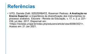 Referências
• VITO, Daniela Ziolli; SZEZERBATZ, Rosemari Pedroso. A Avaliação no
Ensino Superior: a importância da diversificação dos instrumentos no
processo avaliativo. Educere - Revista da Educação, v. 17, n. 2, p. 221-
236, jul./dez. 2017. Disponível em:
<https://revistas.unipar.br/index.php/educere/article/view/6598/3521>.
Acesso em: 21 Jan 2021.
 