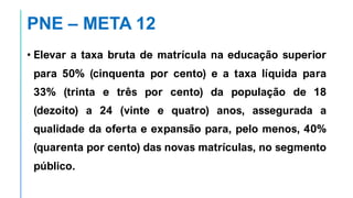 PNE – META 12
• Elevar a taxa bruta de matrícula na educação superior
para 50% (cinquenta por cento) e a taxa líquida para
33% (trinta e três por cento) da população de 18
(dezoito) a 24 (vinte e quatro) anos, assegurada a
qualidade da oferta e expansão para, pelo menos, 40%
(quarenta por cento) das novas matrículas, no segmento
público.
 