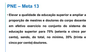 PNE – Meta 13
• Elevar a qualidade da educação superior e ampliar a
proporção de mestres e doutores do corpo docente
em efetivo exercício no conjunto do sistema de
educação superior para 75% (setenta e cinco por
cento), sendo, do total, no mínimo, 35% (trinta e
cinco por cento) doutores.
 