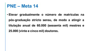 PNE – Meta 14
• Elevar gradualmente o número de matrículas na
pós-graduação stricto sensu, de modo a atingir a
titulação anual de 60.000 (sessenta mil) mestres e
25.000 (vinte e cinco mil) doutores.
 