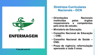 Diretrizes Curriculares
Nacionais – DCN
• Orientações Nacionais
instituídas pelos órgãos
responsáveis e competentes
pela área de estudo;
• Ministério da Educação;
• Conselho Nacional de Educação
– CNE;
• Conselho Nacional de Saúde –
CNS;
• Prazo de vigência: reformulação
apensada a cada 5 anos.
Free.pik.com.br
 