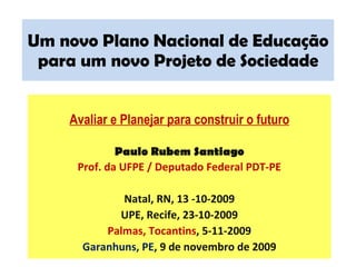 Um novo Plano Nacional de Educação para um novo Projeto de Sociedade Avaliar e Planejar para construir o futuro Paulo Rubem Santiago Prof. da UFPE / Deputado Federal PDT-PE Natal, RN, 13 -10-2009 UPE, Recife, 23-10-2009 Palmas, Tocantins , 5-11-2009 Garanhuns, PE , 9 de novembro de 2009 