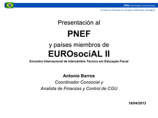 Presentación al
PNEF
y países miembros de
EUROsociAL II
Encontro Internacional de Intercâmbio Técnico em Educação Fiscal
Antonio Barros
Coordinador Consocial y
Analista de Finanzas y Control de CGU
18/04/2013
 