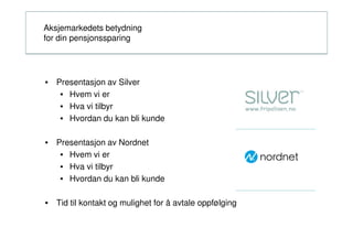 Aksjemarkedets betydning
for din pensjonssparing




• Presentasjon av Silver
   • Hvem vi er
   • Hva vi tilbyr
   • Hvordan du kan bli kunde

• Presentasjon av Nordnet
   • Hvem vi er
   • Hva vi tilbyr
   • Hvordan du kan bli kunde

• Tid til kontakt og mulighet for å avtale oppfølging
 