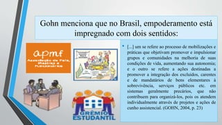 Gohn menciona que no Brasil, empoderamento está 
impregnado com dois sentidos: 
• [...] um se refere ao processo de mobilizações e 
práticas que objetivam promover e impulsionar 
grupos e comunidades na melhoria de suas 
condições de vida, aumentando sua autonomia; 
e o outro se refere a ações destinadas a 
promover a integração dos excluídos, carentes 
e de mandatários de bens elementares à 
sobrevivência, serviços públicos etc. em 
sistemas geralmente precários, que não 
contribuem para organizá-los, pois os atendem 
individualmente através de projetos e ações de 
cunho assistencial. (GOHN, 2004, p. 23) 
 