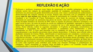REFLEXÃO E AÇÃO 
• Professora e professor, propomos nesta lógica de organização do trabalho pedagógico escolar, uma 
reflexão acerca dos espaços de participação ampliada de estudantes, professores, funcionários e 
familiares nos processos de gestão democrática da escola, com vistas à socialização do conhecimento e 
democratização das relações internas na escola. Realize uma discussão com os estudantes em pelo 
menos uma de suas turmas para debater as formas de participação no Conselho Escolar, no Grêmio 
Estudantil e no Conselho de Classe Participativo, como locus do exercício do diálogo enquanto 
ferramenta de construção da autonomia dos atores da escola, como por exemplo, a reescrita do PPP. 
Nesta atividade formativa de reescrita do PPP, todos os sujeitos do processo educativo assumem o seu 
papel social de ator e de autor do projeto da escola em condições de igualdade, superando os limites da 
democracia representativa que circunscreve o exercício de voz e voto apenas àqueles representantes 
eleitos. Nesta reflexão, realize as seguintes atividades: 1) Explicite as principais características da 
pluralidade e diversidade dos sujeitos (professores e estudantes) como fundamentos a serem 
considerados no PPP. 2) Faça uma discussão com os estudantes de uma de suas turmas acerca do 
empoderamento e dos desafios decorrentes dessa relação democrática. 3) Realize uma reflexão sobre a 
dualidade estrutural do Ensino Médio, identificando as manifestações nos estudantes e professores. 4) 
Faça uma discussão sobre a formação continuada como espaço de debate e de aproveitamento das 
experiências docentes. A partir dessas reflexões e dos registros decorrentes dessas atividades, faça uma 
análise com os professores cursistas de sua turma, considerando as seguintes questões: a) Quais são os 
problemas que precisam ser resolvidos imediatamente na escola? b) O que já foi feito para resolvê-los? 
c) Como cada segmento pode contribuir para mudar essa situação? Destaque as contribuições dos 
estudantes. Agora, encaminhe os registros desta atividade ao gestor e ao Conselho Escolar como 
contribuição para a reescrita do Projeto Político-Pedagógico. 
 