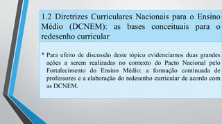 1.2 Diretrizes Curriculares Nacionais para o Ensino 
Médio (DCNEM): as bases conceituais para o 
redesenho curricular 
• Para efeito de discussão deste tópico evidenciamos duas grandes 
ações a serem realizadas no contexto do Pacto Nacional pelo 
Fortalecimento do Ensino Médio: a formação continuada de 
professores e a elaboração do redesenho curricular de acordo com 
as DCNEM. 
 