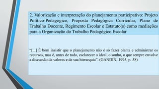 2. Valorização e interpretação do planejamento participativo: Projeto 
Político-Pedagógico, Proposta Pedagógica Curricular, Plano de 
Trabalho Docente, Regimento Escolar e Estatuto(s) como mediações 
para a Organização do Trabalho Pedagógico Escolar 
“[...] É bom insistir que o planejamento não é só fazer planta e administrar os 
recursos, mas é, antes de tudo, esclarecer o ideal, o sonho, o que sempre envolve 
a discussão de valores e de sua hierarquia”. (GANDIN, 1995, p. 58) 
 