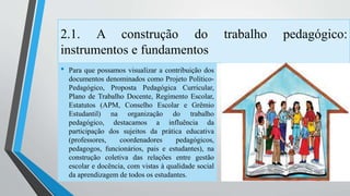 2.1. A construção do trabalho pedagógico: 
instrumentos e fundamentos 
• Para que possamos visualizar a contribuição dos 
documentos denominados como Projeto Político- 
Pedagógico, Proposta Pedagógica Curricular, 
Plano de Trabalho Docente, Regimento Escolar, 
Estatutos (APM, Conselho Escolar e Grêmio 
Estudantil) na organização do trabalho 
pedagógico, destacamos a influência da 
participação dos sujeitos da prática educativa 
(professores, coordenadores pedagógicos, 
pedagogos, funcionários, pais e estudantes), na 
construção coletiva das relações entre gestão 
escolar e docência, com vistas à qualidade social 
da aprendizagem de todos os estudantes. 
 