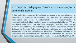 2.3 Proposta Pedagógica Curricular – a construção da 
autonomia escolar 
A luta pela democratização da qualidade do ensino e da aprendizagem, na 
perspectiva do exercício da autonomia, da liberdade, da cooperação, da 
transparência das ações, da solidariedade e do desenvolvimento da 
responsabilidade individual e coletiva como princípios estabelecidos no PPP tem 
uma ligação muito estreita com a Proposta Pedagógica Curricular. Entende-se que 
a seleção dos conteúdos, das metodologias de ensino e das práticas avaliativas 
definidas na Proposta Pedagógica Curricular viabilizam as possibilidades de 
apropriação crítica dos conhecimentos científicos, filosóficos, culturais como 
ferramentas que instrumentalizam educandos e educadores no processo de 
compreensão e transformação da realidade escolar e social. (FEIGES, 2014, p. 83) 
 