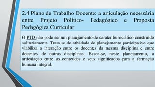 2.4 Plano de Trabalho Docente: a articulação necessária 
entre Projeto Político- Pedagógico e Proposta 
Pedagógica Curricular 
O PTD não pode ser um planejamento de caráter burocrático construído 
solitariamente. Trata-se de atividade de planejamento participativo que 
viabiliza a interação entre os docentes da mesma disciplina e entre 
docentes de outras disciplinas. Busca-se, neste planejamento, a 
articulação entre os conteúdos e seus significados para a formação 
humana integral. 
 
