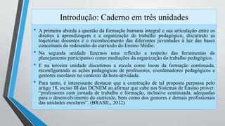 Introdução: Caderno em três unidades 
• A primeira aborda a questão da formação humana integral e sua articulação entre os 
direitos à aprendizagem e a organização do trabalho pedagógico, discutindo as 
trajetórias docentes e o reconhecimento das diferentes juventudes à luz das bases 
conceituais do redesenho do currículo do Ensino Médio. 
• Na segunda unidade fazemos uma reflexão a respeito das ferramentas de 
planejamento participativo como mediações da organização do trabalho pedagógico. 
• E na terceira unidade discutimos a escola como locus da formação continuada, 
reconfigurando as ações pedagógicas de professores, coordenadores pedagógicos e 
gestores escolares no contexto da hora-atividade. 
• Para tanto, é interessante destacar que a construção de tal proposta perpassa pelo 
artigo 18, inciso III das DCNEM ao afirmar que cabe aos Sistemas de Ensino prover: 
“professores com jornada de trabalho e formação, inclusive continuada, adequadas 
para o desenvolvimento do currículo, bem como dos gestores e demais profissionais 
das unidades escolares”. (BRASIL, 2012) 
 