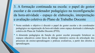 3. A formação continuada na escola: o papel do gestor 
escolar e do coordenador pedagógico na reconfiguração 
da hora-atividade - espaço de elaboração, interpretação 
e avaliação coletiva do Plano de Trabalho Docente 
• Nesta unidade o objetivo é discutir o papel do gestor escolar e do coordenador 
pedagógico na organização da hora-atividade como espaço destinado à elaboração 
coletiva do Plano de Trabalho Docente (PTD). 
• A dimensão pedagógica da função do gestor escolar pressupõe fortalecer os 
espaços educativos como lócus de diálogo interativo acerca da articulação dos 
processos de ensino-aprendizagem e práticas avaliativas, a partir dos direitos à 
aprendizagem. 
 