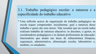3.1. Trabalho pedagógico escolar: a natureza e a 
especificidade do trabalho educativo 
• Uma reflexão acerca da organização do trabalho pedagógico na 
escola requer compreender, inicialmente, qual a natureza desse 
trabalho e quem são seus atores. Vale ressaltar que na escola todos 
realizam trabalho de natureza educativa: os docentes, o gestor, os 
coordenadores pedagógicos e os demais profissionais da educação: 
funcionários que atuam nas áreas de infraestrutura (limpeza, 
segurança), administrativa, alimentação escolar, laboratórios e, 
também, os estudantes. 
 