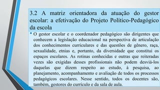 3.2 A matriz orientadora da atuação do gestor 
escolar: a efetivação do Projeto Político-Pedagógico 
da escola 
• O gestor escolar e o coordenador pedagógico são dirigentes que 
conhecem a legislação educacional na perspectiva de articulação 
dos conhecimentos curriculares e das questões de gênero, raça, 
sexualidade, etnias e, portanto, da diversidade que constitui os 
espaços escolares. As rotinas conhecidas e outras que reiteradas 
vezes são exigidas desses profissionais não podem desviá-los 
daquelas que dizem respeito ao estudo, à pesquisa, ao 
planejamento, acompanhamento e avaliação de todos os processos 
pedagógicos escolares. Nesse sentido, todos os docentes são, 
também, gestores do currículo e da sala de aula. 
 