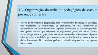 3.3. Organização do trabalho pedagógico da escola: 
por onde começar? 
• Não se pode confundir diagnóstico com levantamento da situação e descrição 
dos problemas. A identificação de problemas, ou seja, reconhecer as 
necessidades nos dados levantados, depende diretamente da clareza e precisão 
das opções teóricas que orientarão o julgamento (juízo) da prática. Sendo 
assim, diagnosticar exigirá, além do levantamento das informações, algumas 
leituras sobre a realidade para compreender as implicações desses mesmos 
dados levantados. Do contrário, pode-se confundir diagnosticar com apenas, 
listar dados. 
 