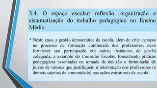 3.4. O espaço escolar: reflexão, organização e 
sistematização do trabalho pedagógico no Ensino 
Médio 
• Neste caso, a gestão democrática da escola, além de criar espaços 
no processo de formação continuada dos professores, deve 
fortalecer sua participação em outras instâncias de gestão 
colegiada, a exemplo do Conselho Escolar, fomentando práticas 
pedagógicas assentadas na tomada de decisão e formulação de 
juízos de valores que justifiquem a intervenção dos professores (e 
demais sujeitos da comunidade) nas ações estruturais da escola. 
 